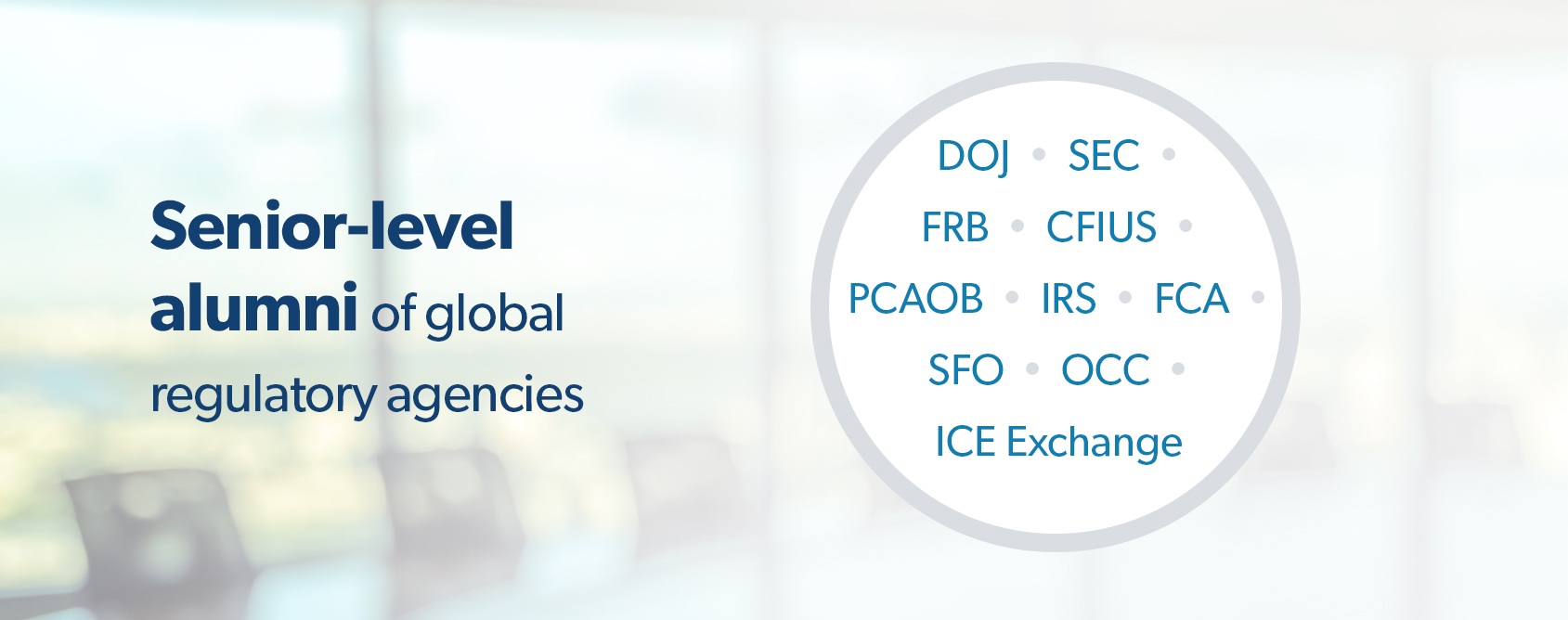Senior-level alumni of global regulatory agencies. DOJ, SEC, CFIUS, PCAOB, IRS, U.K. FCA, U.K. SFO, OCC, ICU Exchange