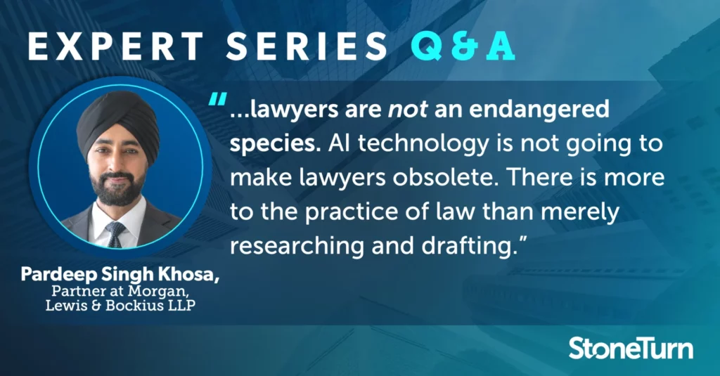 "...lawyers are not an endangered species. AI technology is not going to make lawyers obsolete. Lawyers are not merely word merchants. There is more to the practice of law than merely researching and drafting." - Pardeep Singh Khosa, Partner at Morgan, Lewis & Bockius LLP