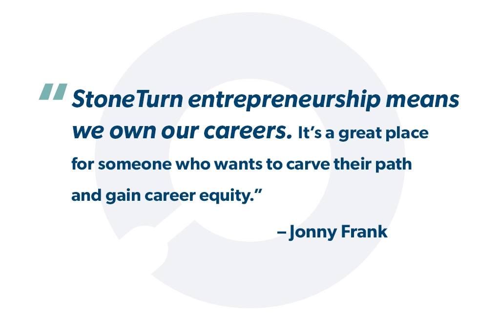 "StoneTurn entrepreneurship means we own our careers. It’s a great place for somebody who wants to carve their path and gain career equity." - Jonny Frank