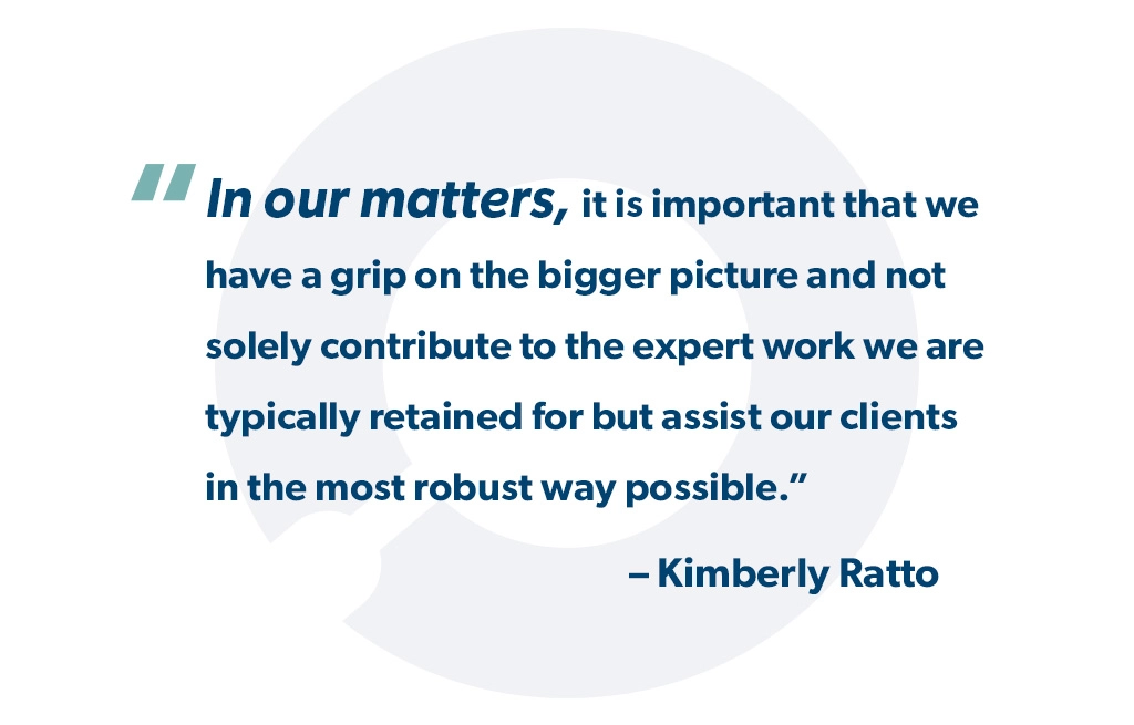 "In our matters, it is important that we have a grip on the bigger picture and not solely contribute to the expert work we are typically retained for but assist our clients in the most robust way possible." - Kimberly Ratto