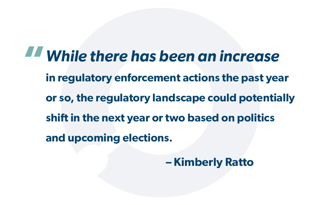 "While there has been an increase in regulatory enforcement actions the past year or so, the regulatory landscape could potentially shift in the next year or two based on politics and upcoming elections." - Kimberly Ratto