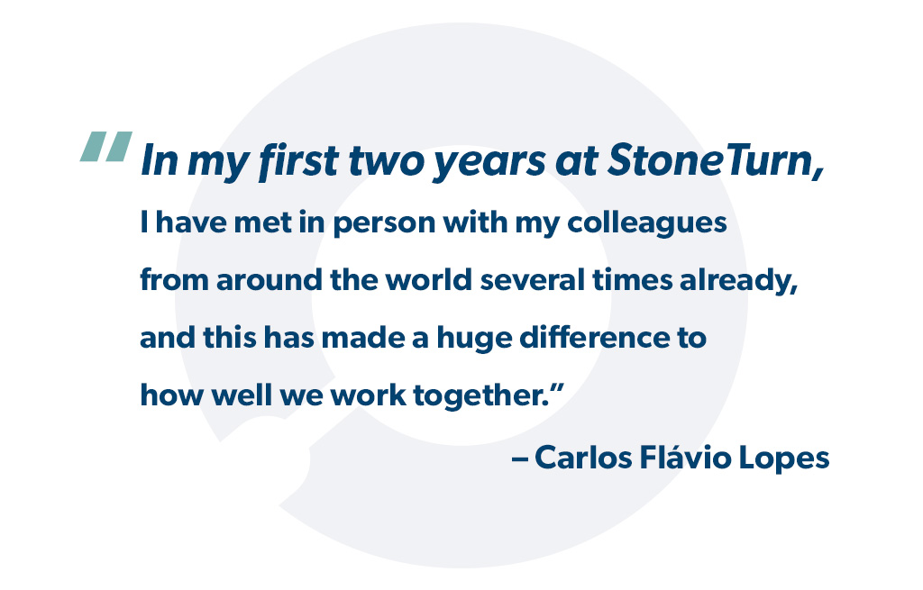 In my two years at StoneTurn, I have met in person with my colleagues from around the world several times already, and this has made a huge difference to how well we work together. - Carlos Flávio Lopes