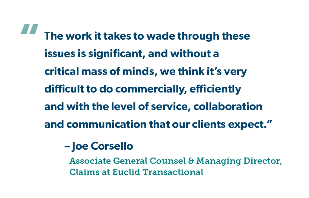 "The work it takes to wade through these issues is significant, and without a critical mass of minds, we think it’s very difficult to do commercially, efficiently and with the level of service, collaboration and communication that our clients expect." - Joe Corsello, Associate General Counsel & Managing Director, Claims for Euclid Transactional