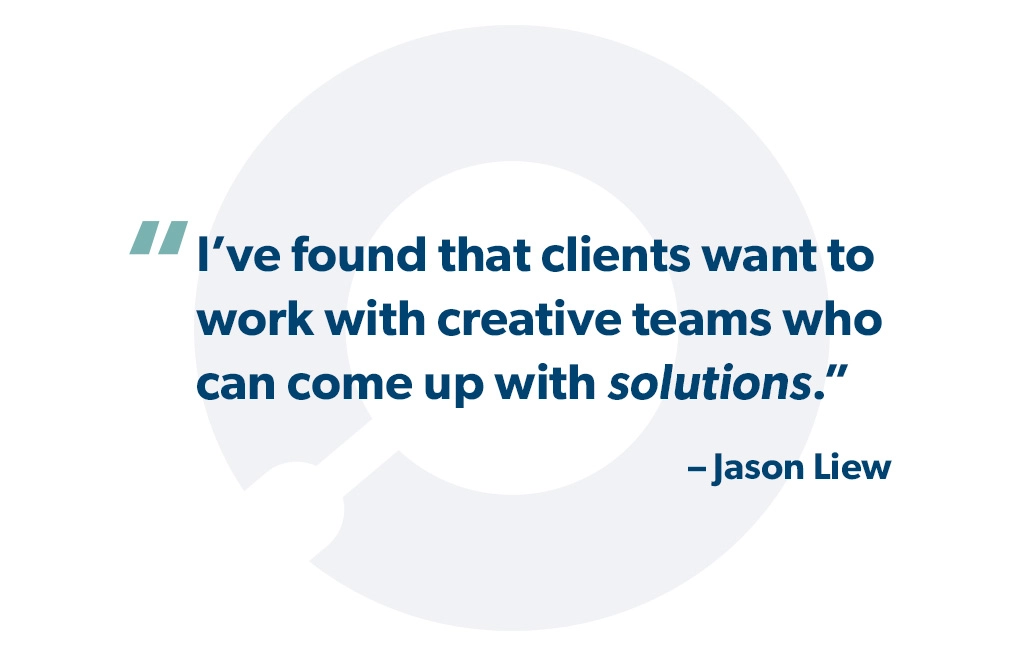 "I’ve found that clients want to work with creative teams who can come up with solutions." - Jason Liew
