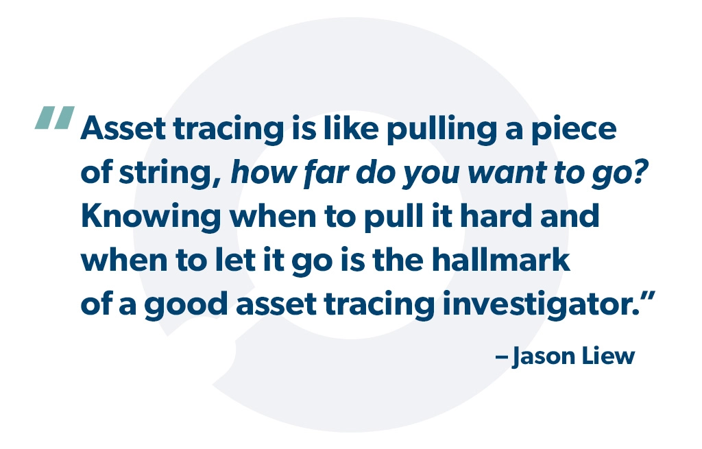 "Asset tracing is like pulling a piece of string, how far do you want to go? Knowing when to pull it hard and when to let it go is the hallmark of a good asset tracing investigator. " - Jason Liew
