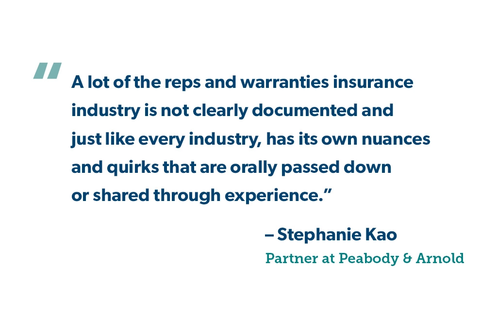 "A lot of the reps and warranties insurance industry is not clearly documented and just like every industry, has its own nuances and quirks that are orally passed down or shared through experience." - Stephanie Kao, Peabody & Arnold