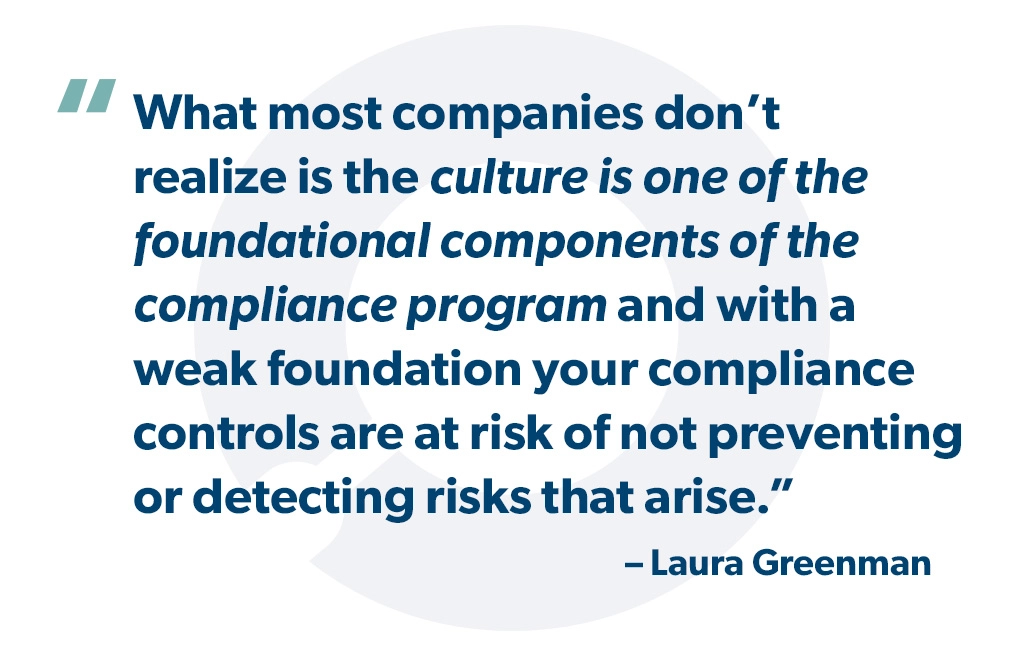 "What most companies don’t realize is the culture is one of the foundational components of the compliance program and with a weak foundation your compliance controls are at risk of not preventing or detecting risks that arise". Laura Greenman