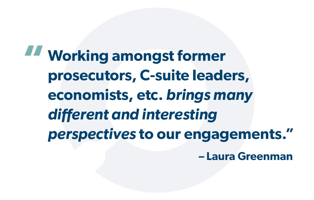 "Working amongst former prosecutors, C-suite leaders, economists, etc. brings many different and interesting perspectives to our engagements." - Laura Greenman