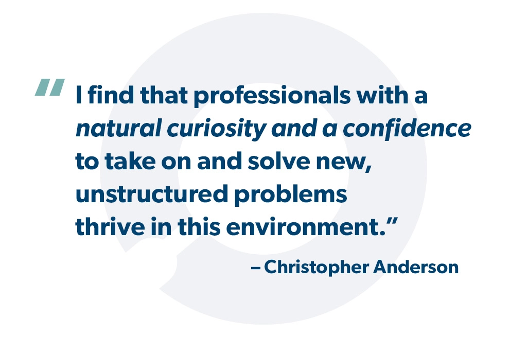 "I find that professionals with a natural curiosity and a confidence to take on and solve new, unstructured problems thrive in this environment." - Christopher Anderson