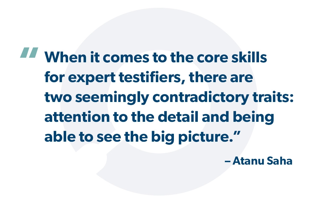 "When it comes to the core skills for expert testifiers, there are two seemingly contradictory traits: attention to the detail and being able to see the big picture." - Atanu Saha