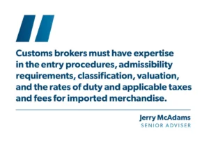 "Customs brokers must have expertise in the entry procedures, admissibility requirements, classification, valuation, and the rates of duty and applicable taxes and fees for imported merchandise." - Jerry McAdams, Senior Adviser