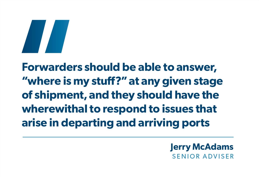 "Forwarders should be able to answer, “where is my stuff?” at any given stage of shipment, and they should have the wherewithal to respond to issues that arise in departing and arriving ports." - Jerry McAdams, Senior Adviser