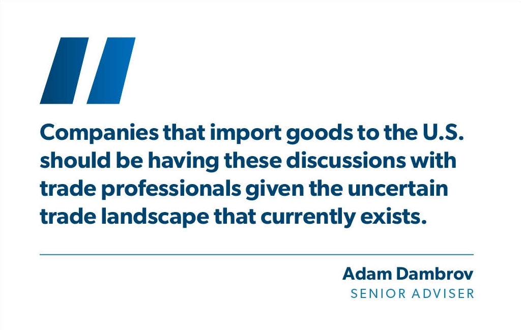 Companies that import goods to the U.S. should be having these discussions with trade professionals given the uncertain trade landscape that currently exists. - Adam Dambrov, StoneTurn a Senior Adviser.